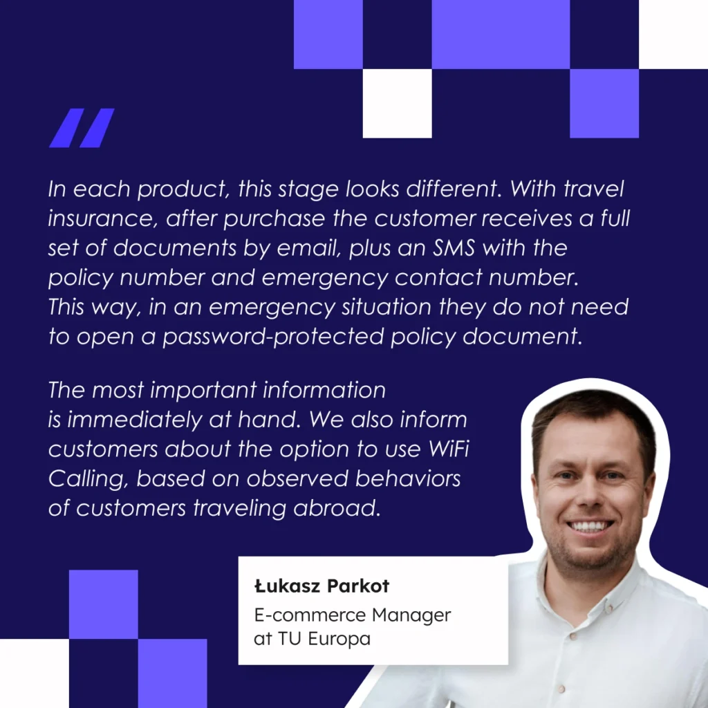 “Each insurance product operates in a different context, so the purchase process must reflect the specific situation in which the customer actually makes a decision. Travel insurance is often a last-minute purchase, literally on the way to the airport. The process must be extremely simple and fast. In the case of trip cancellation insurance, the decision is made earlier, and the user has time to assess the risk and compare coverage options. Property insurance is the most complex, requiring full transparency and the ability to analyze variants. That is why sales processes differ significantly. Each product determines a different journey length, logic, and level of complexity.” Łukasz Parkot, e-commerce Manager at TU Eutopa